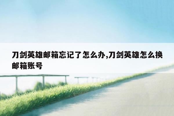 刀剑英雄邮箱忘记了怎么办,刀剑英雄怎么换邮箱账号