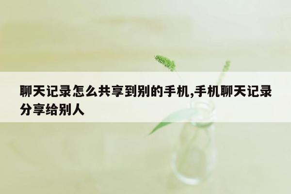 聊天记录怎么共享到别的手机,手机聊天记录分享给别人