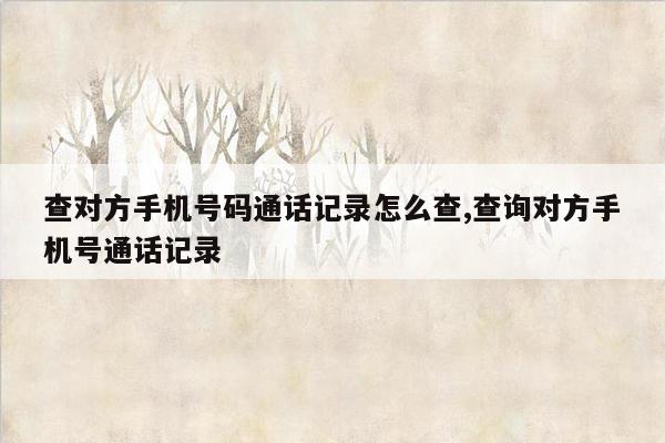 查对方手机号码通话记录怎么查,查询对方手机号通话记录