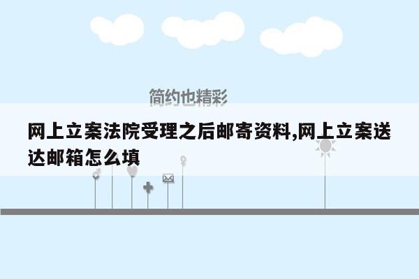 网上立案法院受理之后邮寄资料,网上立案送达邮箱怎么填