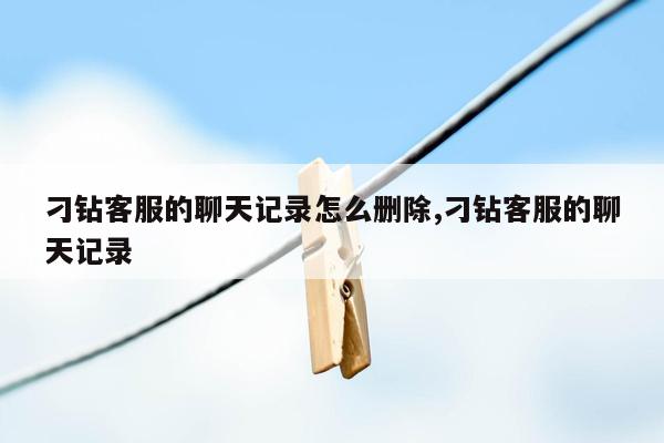 刁钻客服的聊天记录怎么删除,刁钻客服的聊天记录