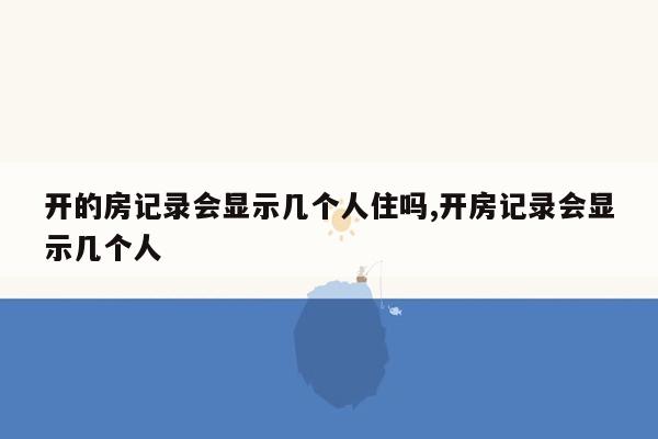 开的房记录会显示几个人住吗,开房记录会显示几个人