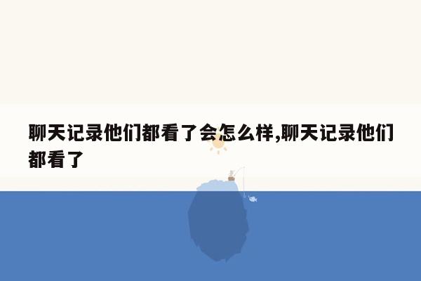 聊天记录他们都看了会怎么样,聊天记录他们都看了