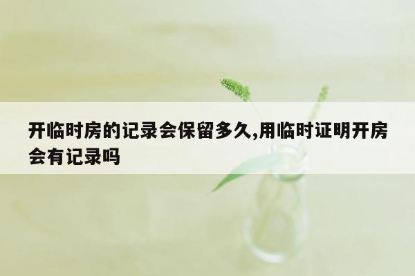 开临时房的记录会保留多久,用临时证明开房会有记录吗