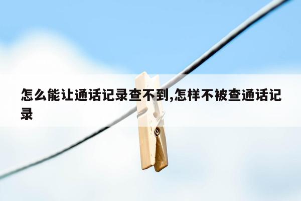 怎么能让通话记录查不到,怎样不被查通话记录