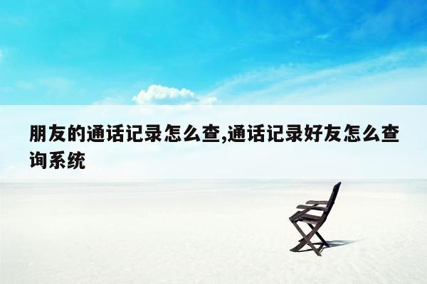 朋友的通话记录怎么查,通话记录好友怎么查询系统