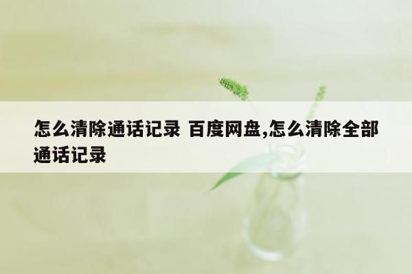 怎么清除通话记录 百度网盘,怎么清除全部通话记录