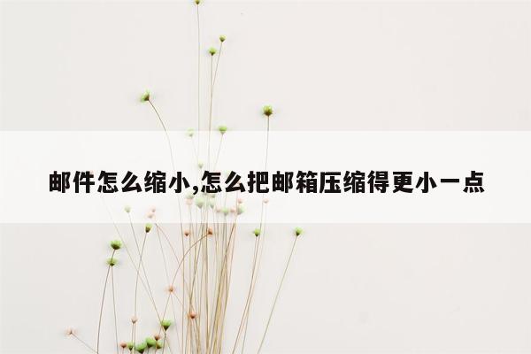 邮件怎么缩小,怎么把邮箱压缩得更小一点