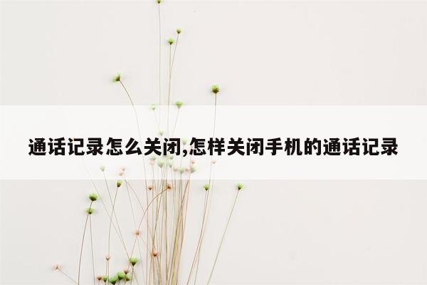 通话记录怎么关闭,怎样关闭手机的通话记录