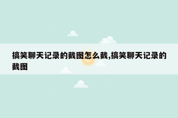 搞笑聊天记录的截图怎么截,搞笑聊天记录的截图