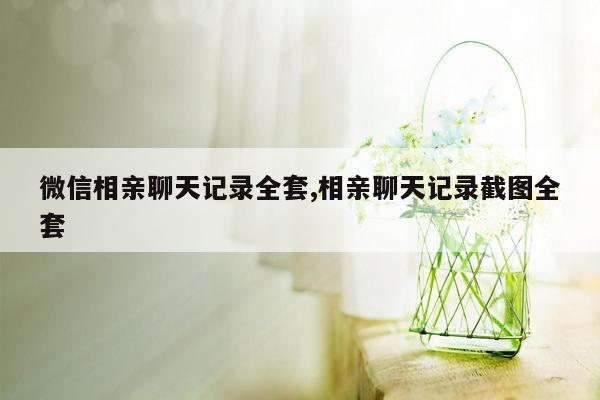 微信相亲聊天记录全套,相亲聊天记录截图全套