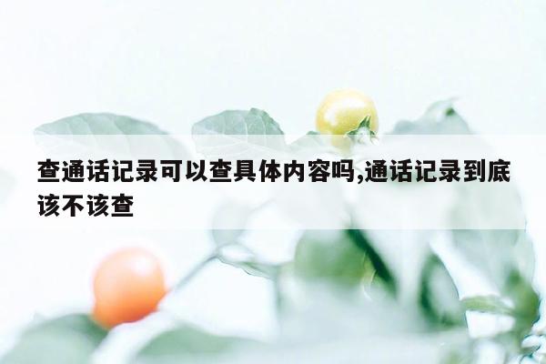 查通话记录可以查具体内容吗,通话记录到底该不该查