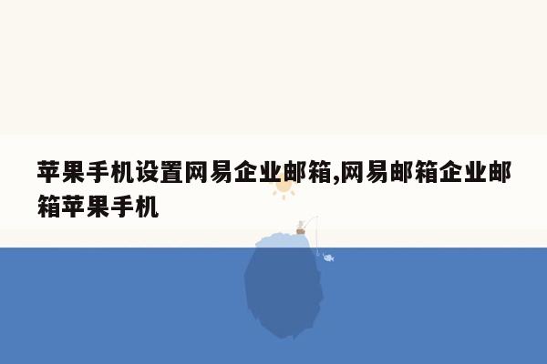 苹果手机设置网易企业邮箱,网易邮箱企业邮箱苹果手机