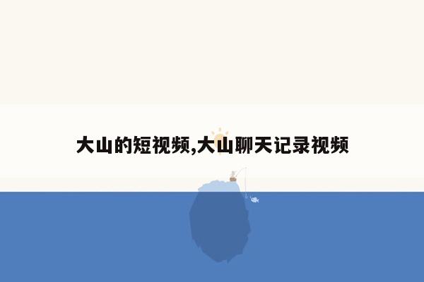 大山的短视频,大山聊天记录视频