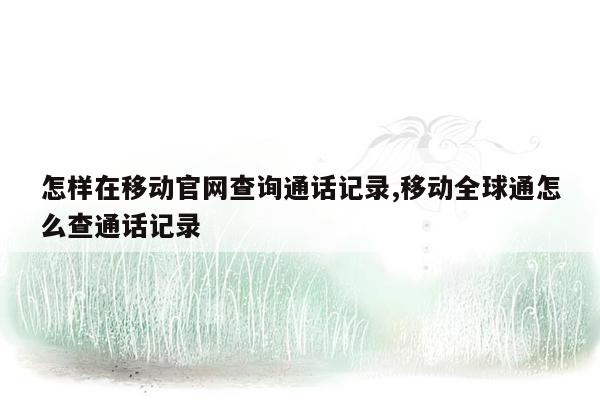 怎样在移动官网查询通话记录,移动全球通怎么查通话记录