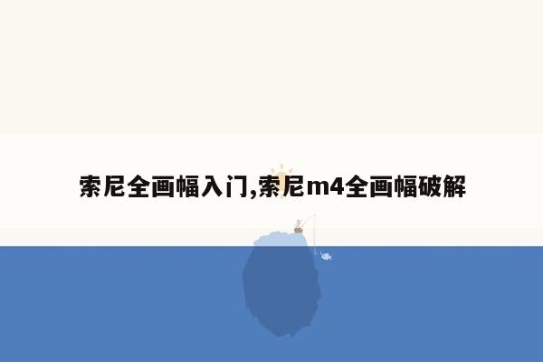 索尼全画幅入门,索尼m4全画幅破解