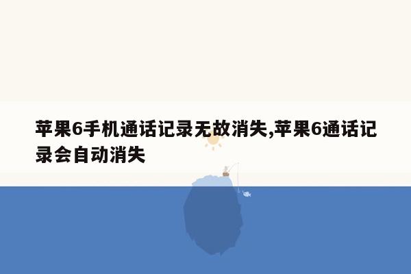 苹果6手机通话记录无故消失,苹果6通话记录会自动消失