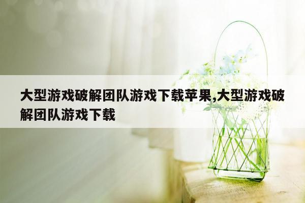 大型游戏破解团队游戏下载苹果,大型游戏破解团队游戏下载