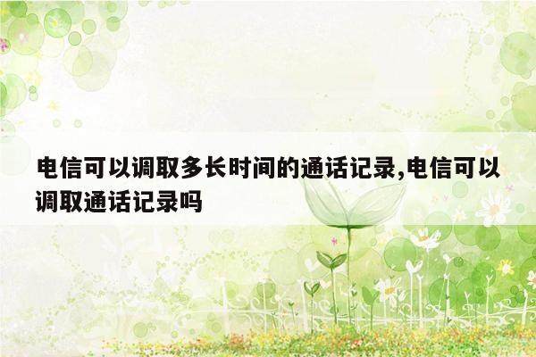 电信可以调取多长时间的通话记录,电信可以调取通话记录吗