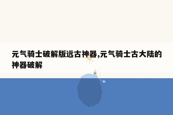 元气骑士破解版远古神器,元气骑士古大陆的神器破解