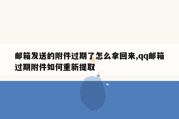 邮箱发送的附件过期了怎么拿回来,qq邮箱过期附件如何重新提取