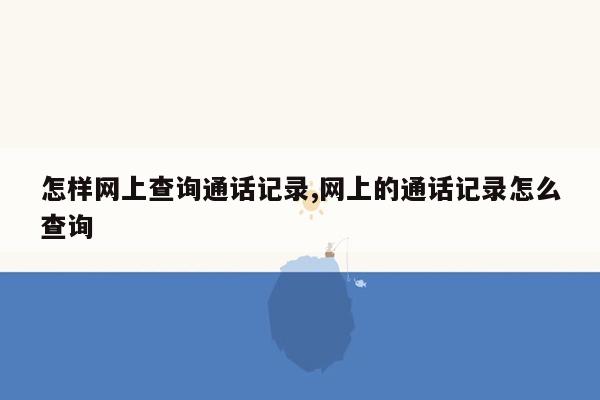 怎样网上查询通话记录,网上的通话记录怎么查询