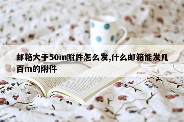 邮箱大于50m附件怎么发,什么邮箱能发几百m的附件