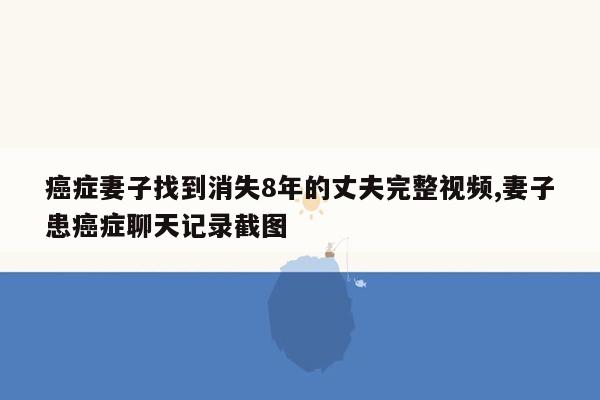 癌症妻子找到消失8年的丈夫完整视频,妻子患癌症聊天记录截图