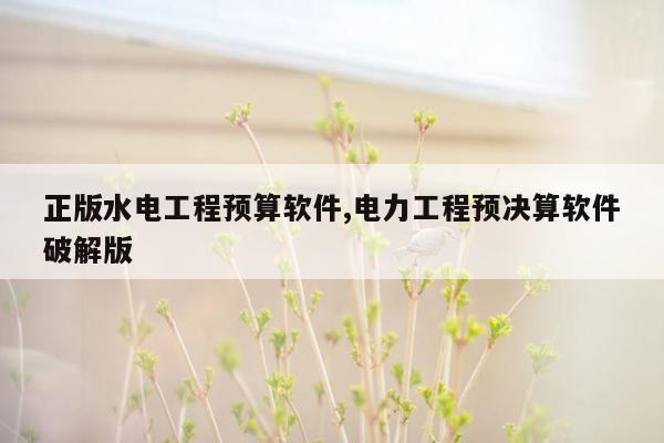 正版水电工程预算软件,电力工程预决算软件破解版