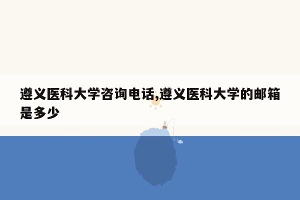 遵义医科大学咨询电话,遵义医科大学的邮箱是多少