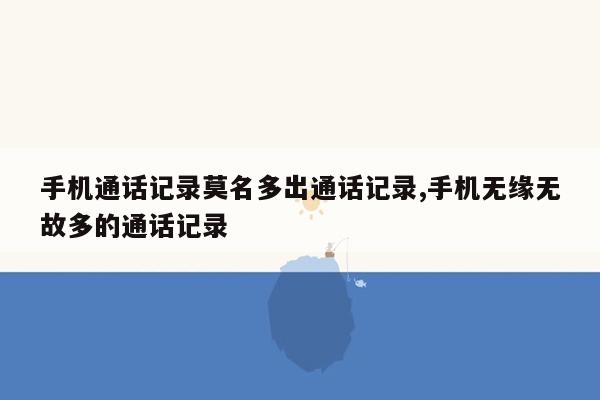 手机通话记录莫名多出通话记录,手机无缘无故多的通话记录