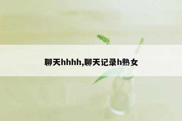 聊天hhhh,聊天记录h熟女