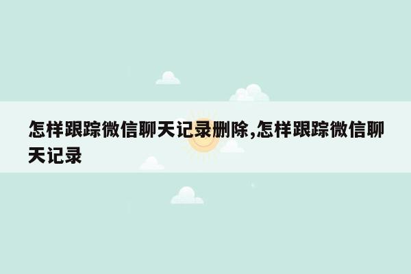 怎样跟踪微信聊天记录删除,怎样跟踪微信聊天记录