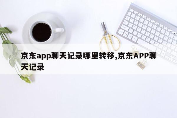 京东app聊天记录哪里转移,京东APP聊天记录