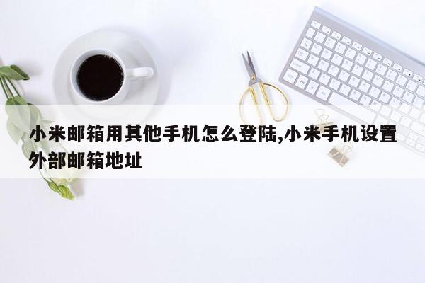 小米邮箱用其他手机怎么登陆,小米手机设置外部邮箱地址