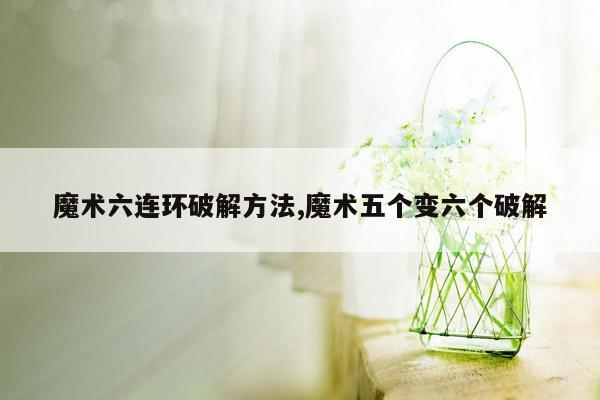 魔术六连环破解方法,魔术五个变六个破解