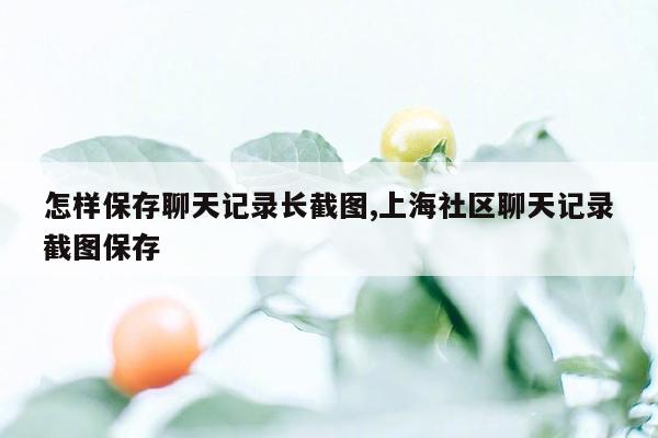 怎样保存聊天记录长截图,上海社区聊天记录截图保存