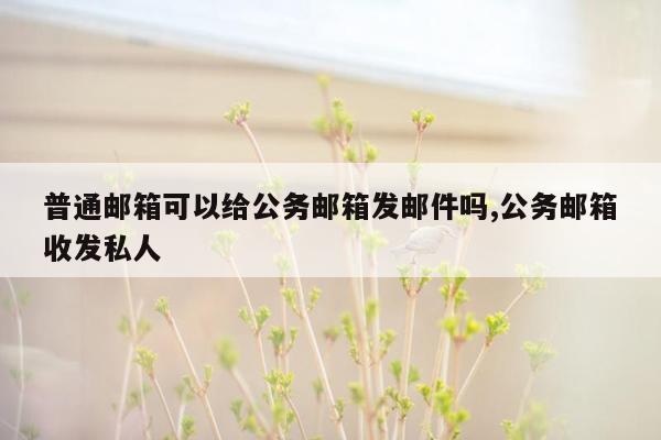 普通邮箱可以给公务邮箱发邮件吗,公务邮箱收发私人