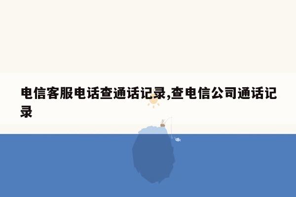 电信客服电话查通话记录,查电信公司通话记录