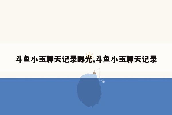 斗鱼小玉聊天记录曝光,斗鱼小玉聊天记录