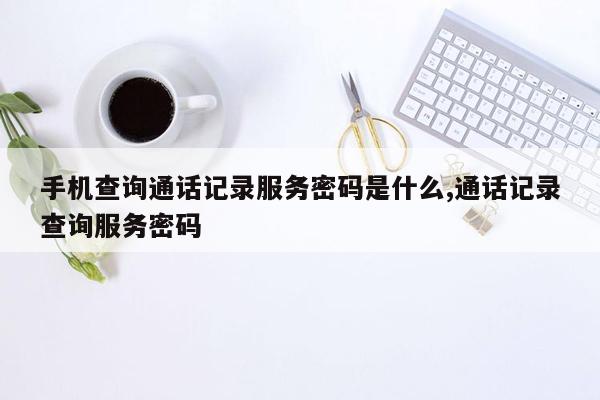 手机查询通话记录服务密码是什么,通话记录查询服务密码