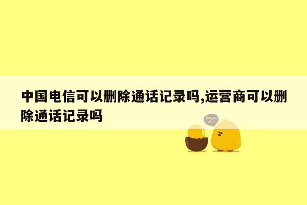 中国电信可以删除通话记录吗,运营商可以删除通话记录吗