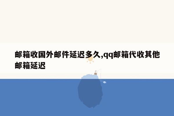 邮箱收国外邮件延迟多久,qq邮箱代收其他邮箱延迟