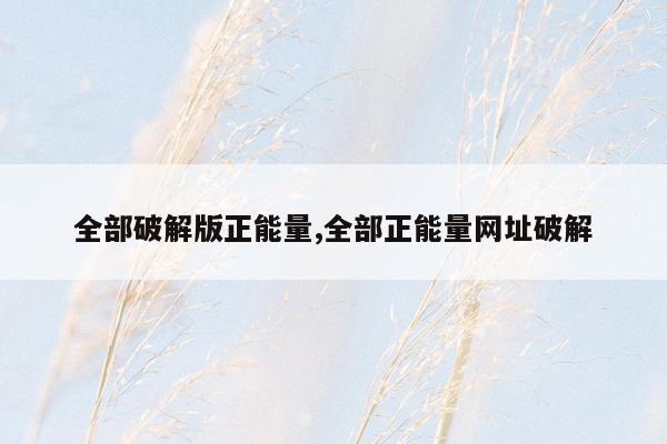 全部破解版正能量,全部正能量网址破解