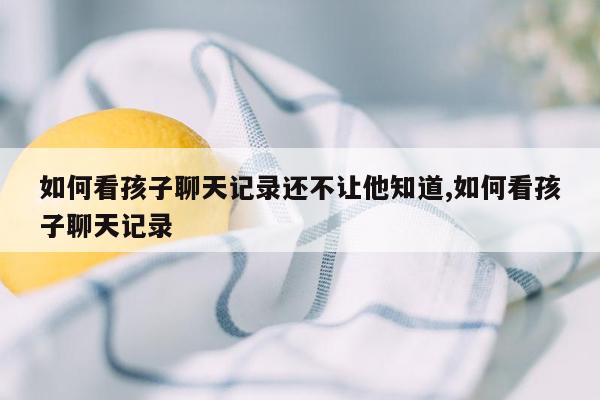 如何看孩子聊天记录还不让他知道,如何看孩子聊天记录