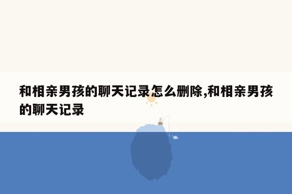 和相亲男孩的聊天记录怎么删除,和相亲男孩的聊天记录