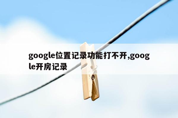 google位置记录功能打不开,google开房记录