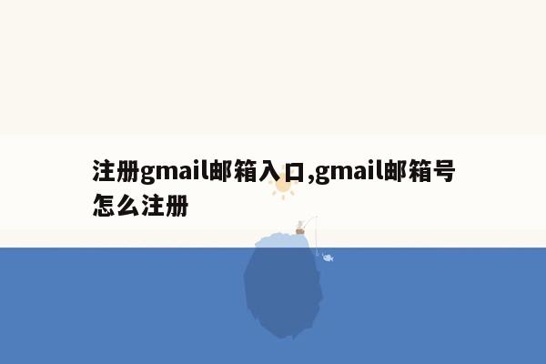 注册gmail邮箱入口,gmail邮箱号怎么注册