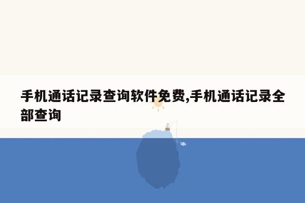 手机通话记录查询软件免费,手机通话记录全部查询