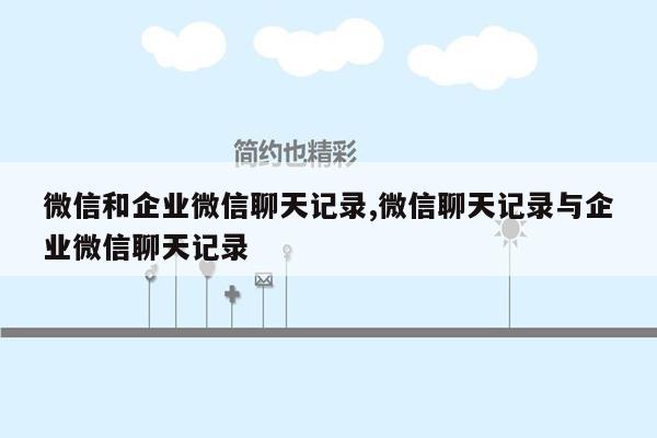 微信和企业微信聊天记录,微信聊天记录与企业微信聊天记录